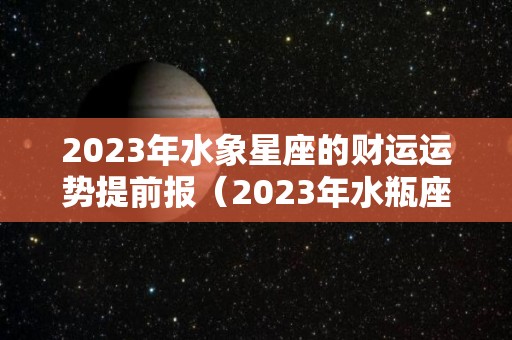 2023年水象星座的财运运势提前报（2023年水瓶座彻底大爆发）