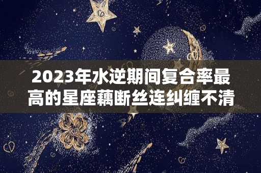 2023年水逆期间复合率最高的星座藕断丝连纠缠不清（2021年水逆容易复合）
