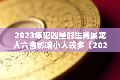 2023年犯凶星的生肖属龙人六害影响小人较多（2023年什么龙）