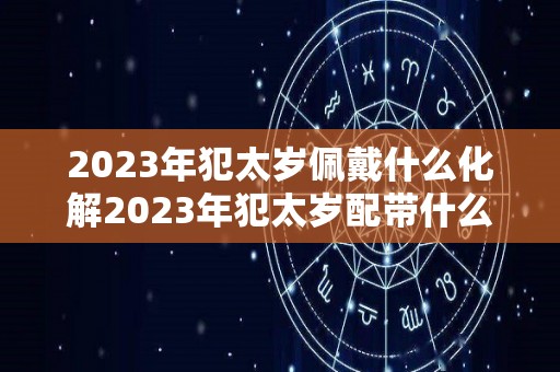 2023年犯太岁佩戴什么化解2023年犯太岁配带什么（2023年犯太岁的五大生肖需要注意什么）