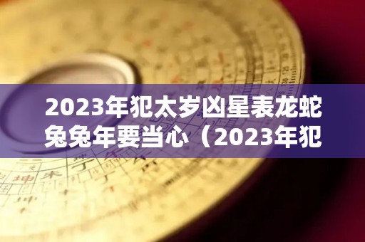 2023年犯太岁凶星表龙蛇兔兔年要当心（2023年犯太岁如何化解）