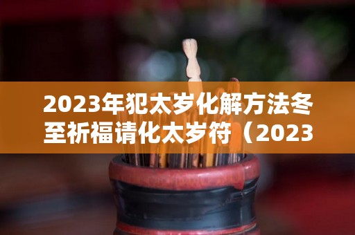 2023年犯太岁化解方法冬至祈福请化太岁符（2023年犯太岁的五大生肖需要注意什么）