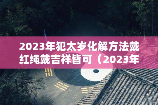 2023年犯太岁化解方法戴红绳戴吉祥皆可（2023年犯太岁的生肖有哪几个及化解方法?）