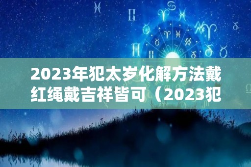 2023年犯太岁化解方法戴红绳戴吉祥皆可（2023犯太岁的四个属相）
