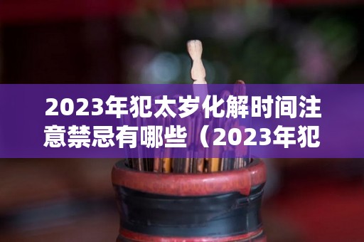 2023年犯太岁化解时间注意禁忌有哪些（2023年犯太岁列表）