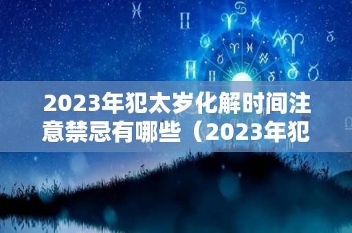 2023年犯太岁化解时间注意禁忌有哪些（2023年犯太岁最严重的是几月）