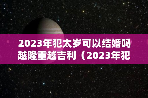 2023年犯太岁可以结婚吗越隆重越吉利（2023年犯太岁的几个属性）