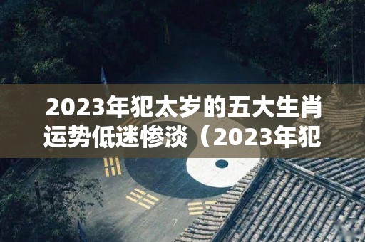2023年犯太岁的五大生肖运势低迷惨淡（2023年犯太岁的生肖以及化解太岁的方法）