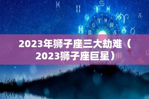 2023年狮子座三大劫难（2023狮子座巨星）