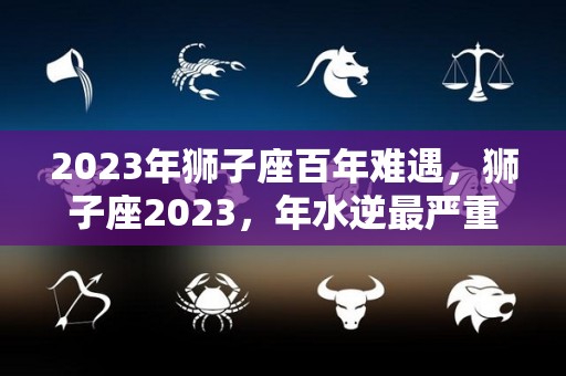 2023年狮子座百年难遇，狮子座2023，年水逆最严重的一次