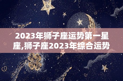 2023年狮子座运势第一星座,狮子座2023年综合运势