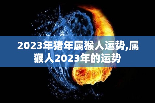 2023年猪年属猴人运势,属猴人2023年的运势