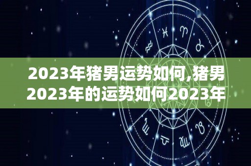 2023年猪男运势如何,猪男2023年的运势如何2023年猪男的运势怎么样