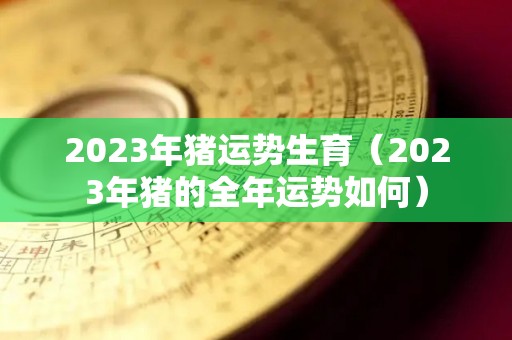 2023年猪运势生育（2023年猪的全年运势如何）