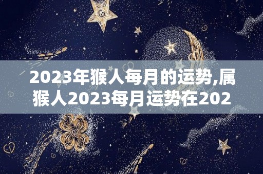 2023年猴人每月的运势,属猴人2023每月运势在2023年的时候，财运极为不好