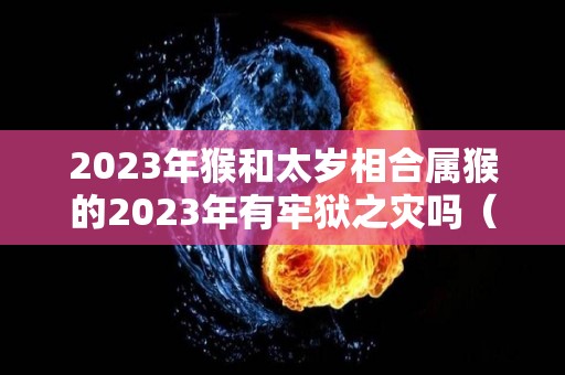 2023年猴和太岁相合属猴的2023年有牢狱之灾吗（2023年犯太岁的属相）