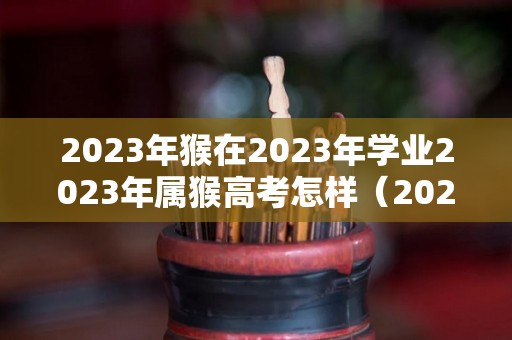 2023年猴在2023年学业2023年属猴高考怎样（2023属猴考什么大学）