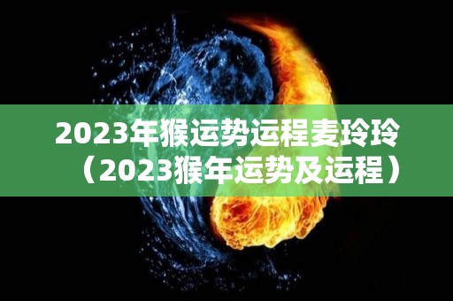 2023年猴运势运程麦玲玲（2023猴年运势及运程）