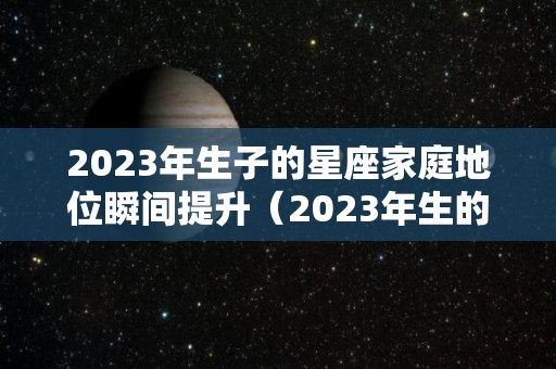 2023年生子的星座家庭地位瞬间提升（2023年生的孩子好不好）