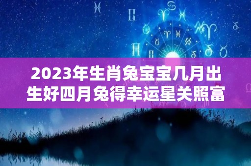 2023年生肖兔宝宝几月出生好四月兔得幸运星关照富贵有加（2023兔年宝宝几月出生最好）