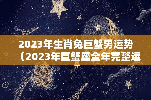 2023年生肖兔巨蟹男运势（2023年巨蟹座全年完整运气）
