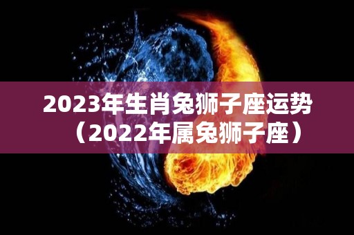 2023年生肖兔狮子座运势（2022年属兔狮子座）