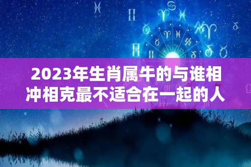 2023年生肖属牛的与谁相冲相克最不适合在一起的人是谁（属牛2023年感情运势如何?）