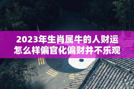 2023年生肖属牛的人财运怎么样偏官化偏财并不乐观（2023年属牛的运气怎么样）