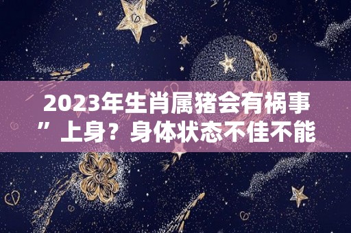 2023年生肖属猪会有祸事”上身？身体状态不佳不能忽略！（属猪的2023年）
