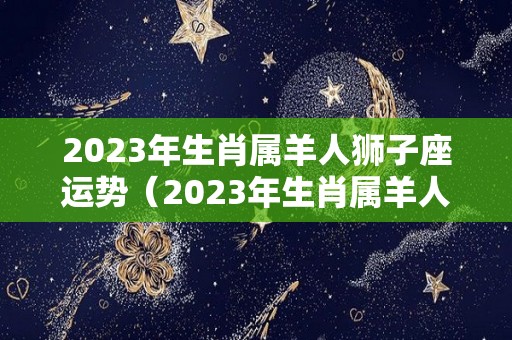 2023年生肖属羊人狮子座运势（2023年生肖属羊人狮子座运势及运程）