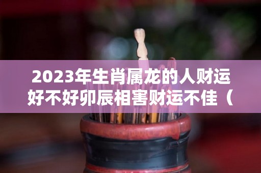2023年生肖属龙的人财运好不好卯辰相害财运不佳（2023年属龙的命运怎么样）