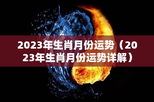 2023年生肖月份运势（2023年生肖月份运势详解）