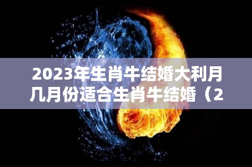 2023年生肖牛结婚大利月几月份适合生肖牛结婚（2023年属牛的感情婚姻运势）