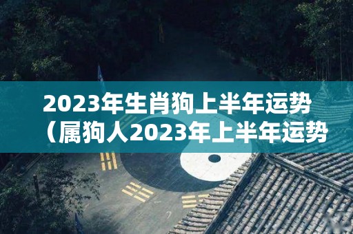 2023年生肖狗上半年运势（属狗人2023年上半年运势及运程）
