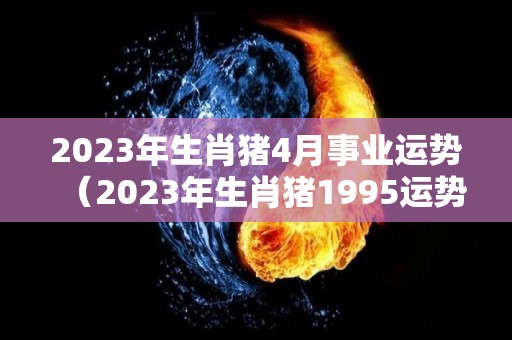 2023年生肖猪4月事业运势（2023年生肖猪1995运势大全）