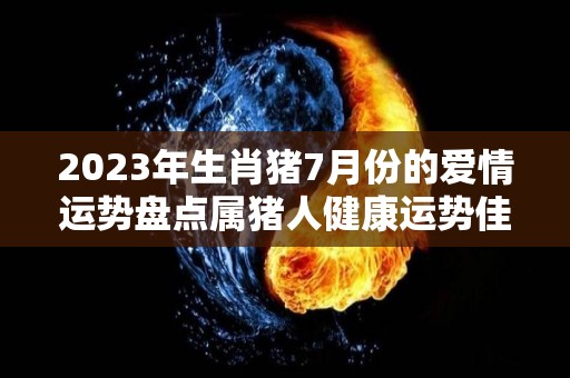 2023年生肖猪7月份的爱情运势盘点属猪人健康运势佳（2023年属猪人的全年每月）