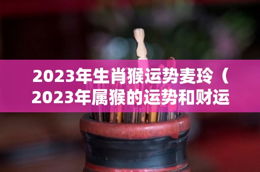 2023年生肖猴运势麦玲（2023年属猴的运势和财运）