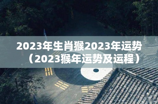 2023年生肖猴2023年运势（2023猴年运势及运程）