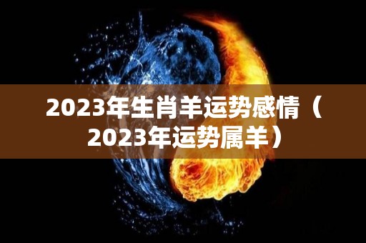 2023年生肖羊运势感情（2023年运势属羊）