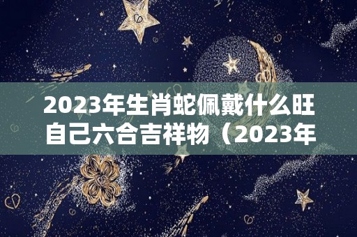 2023年生肖蛇佩戴什么旺自己六合吉祥物（2023年对属蛇的人好不好）
