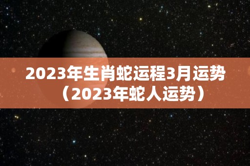2023年生肖蛇运程3月运势（2023年蛇人运势）