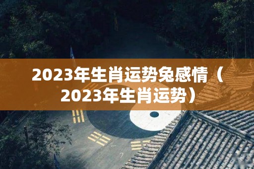2023年生肖运势兔感情（2023年生肖运势）