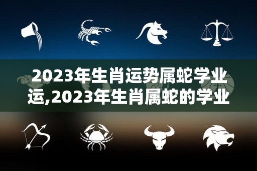 2023年生肖运势属蛇学业运,2023年生肖属蛇的学业运势