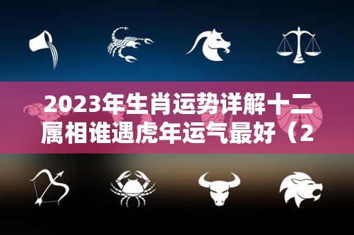 2023年生肖运势详解十二属相谁遇虎年运气最好（2023年虎年财运最好的生肖）