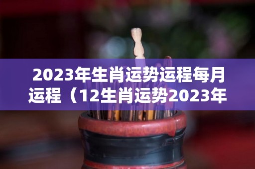 2023年生肖运势运程每月运程（12生肖运势2023年每月运势详解势详解）
