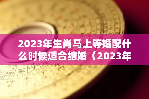 2023年生肖马上等婚配什么时候适合结婚（2023年什么属相结婚最好）