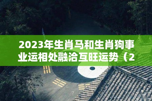 2023年生肖马和生肖狗事业运相处融洽互旺运势（2021年马和狗）