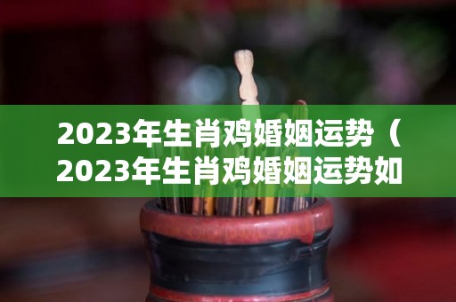 2023年生肖鸡婚姻运势（2023年生肖鸡婚姻运势如何）