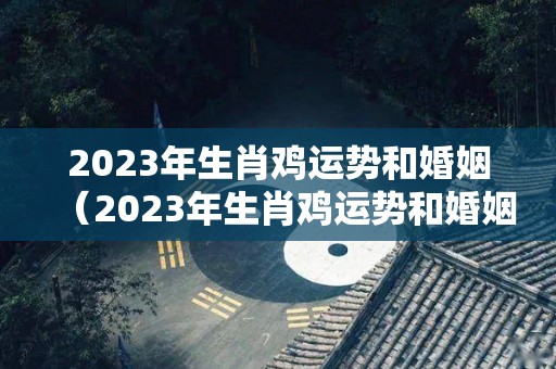 2023年生肖鸡运势和婚姻（2023年生肖鸡运势和婚姻如何）