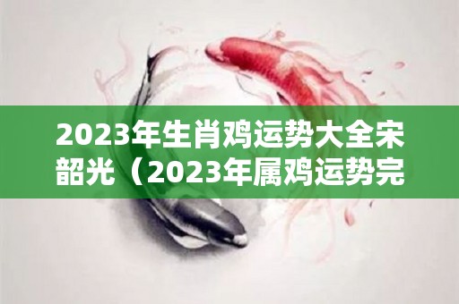 2023年生肖鸡运势大全宋韶光（2023年属鸡运势完整版）